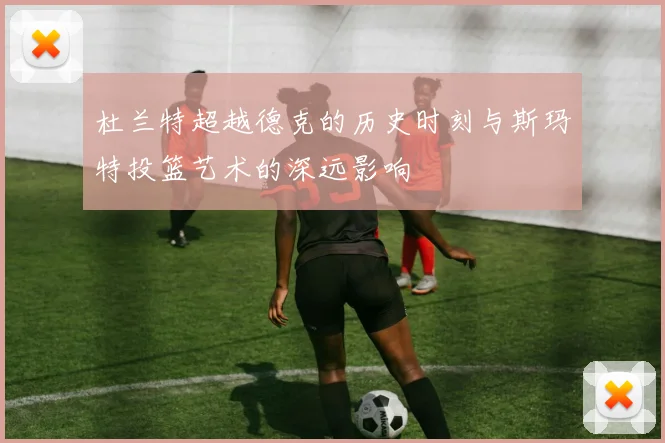 杜兰特超越德克的历史时刻与斯玛特投篮艺术的深远影响