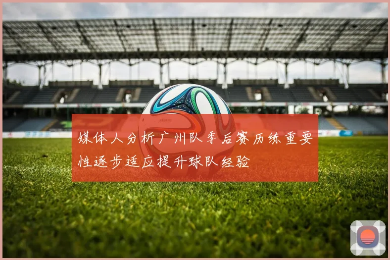 媒体人分析广州队季后赛历练重要性逐步适应提升球队经验