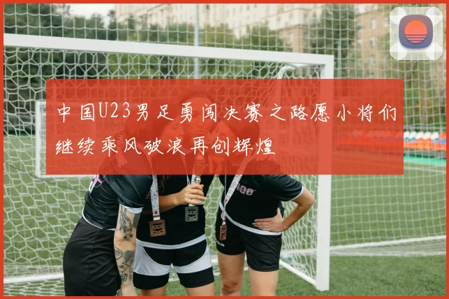 中国U23男足勇闯决赛之路愿小将们继续乘风破浪再创辉煌