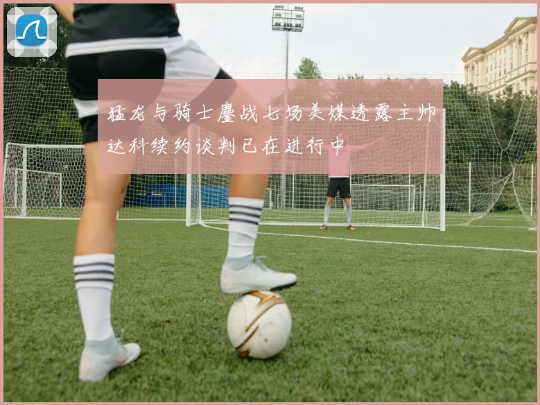 猛龙与骑士鏖战七场美媒透露主帅达科续约谈判已在进行中