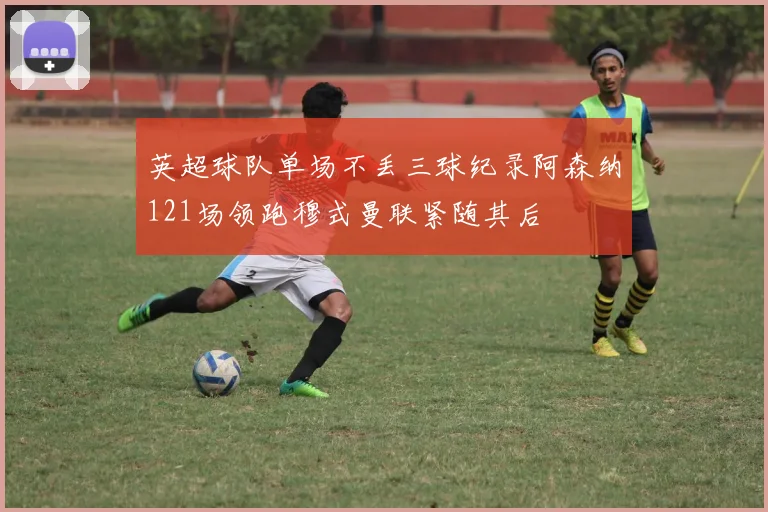 英超球队单场不丢三球纪录阿森纳121场领跑穆式曼联紧随其后