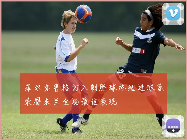 菲尔克鲁格打入制胜球终结进球荒荣膺米兰全场最佳表现