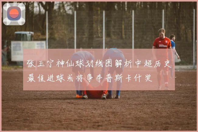张玉宁神仙球划线图解析中超历史最佳进球或将争夺普斯卡什奖