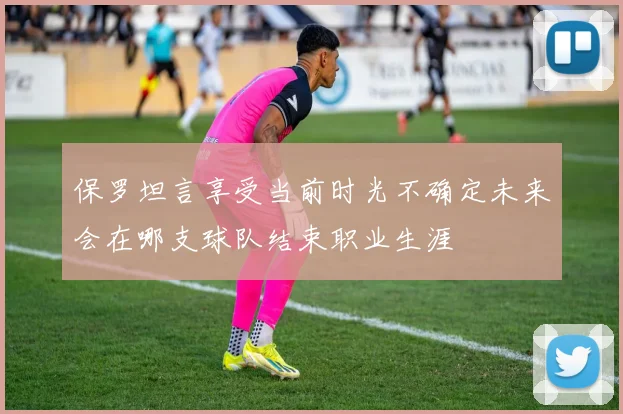 保罗坦言享受当前时光不确定未来会在哪支球队结束职业生涯
