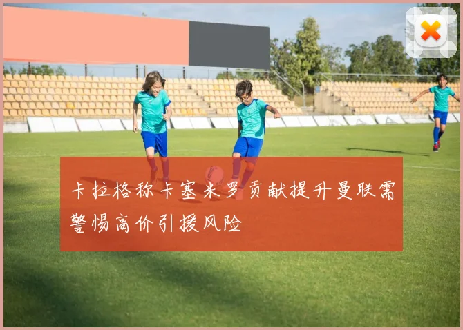 卡拉格称卡塞米罗贡献提升曼联需警惕高价引援风险