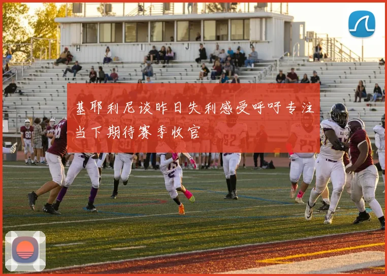 基耶利尼谈昨日失利感受呼吁专注当下期待赛季收官