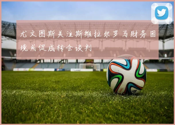 尤文图斯关注斯维拉尔罗马财务困境或促成转会谈判
