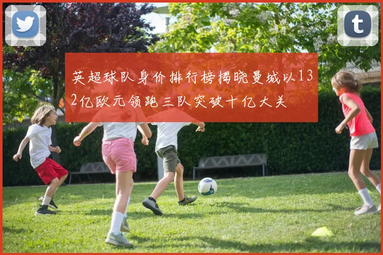 英超球队身价排行榜揭晓曼城以132亿欧元领跑三队突破十亿大关