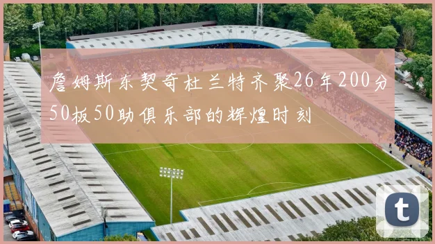 詹姆斯东契奇杜兰特齐聚26年200分50板50助俱乐部的辉煌时刻