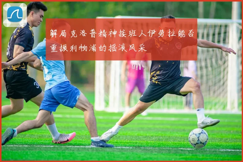 解局克洛普精神接班人伊劳拉能否重振利物浦的摇滚风采