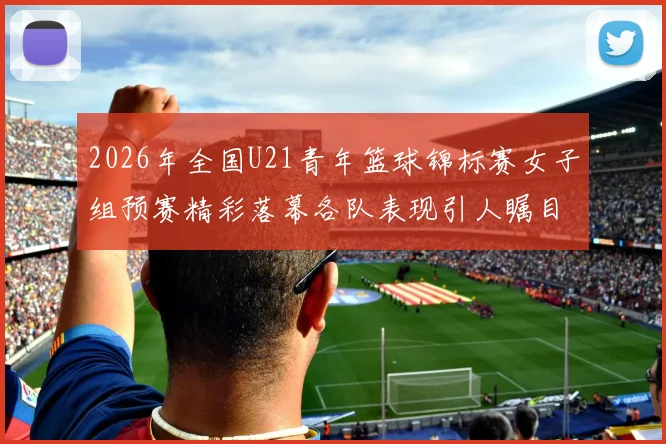 2026年全国U21青年篮球锦标赛女子组预赛精彩落幕各队表现引人瞩目
