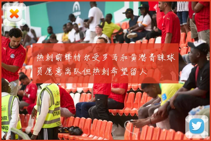 热刺前锋特尔受罗马和黄潜青睐球员愿意离队但热刺希望留人