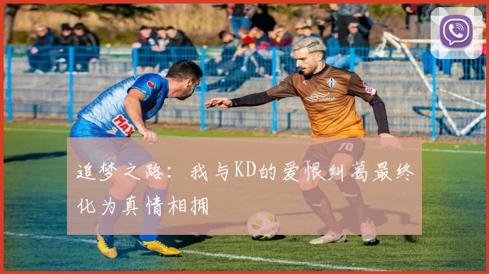 追梦之路：我与KD的爱恨纠葛最终化为真情相拥