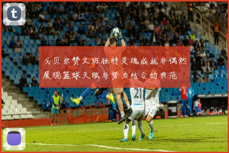 戈贝尔赞文班独特灵魂成就非偶然展现篮球天赋与努力结合的典范