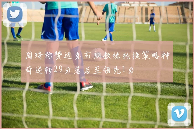周琦称赞迈克布朗教练轮换策略神奇逆转29分落后至领先1分