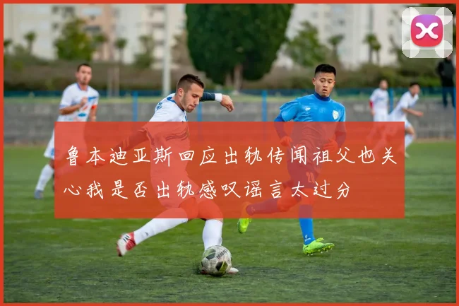 鲁本迪亚斯回应出轨传闻祖父也关心我是否出轨感叹谣言太过分