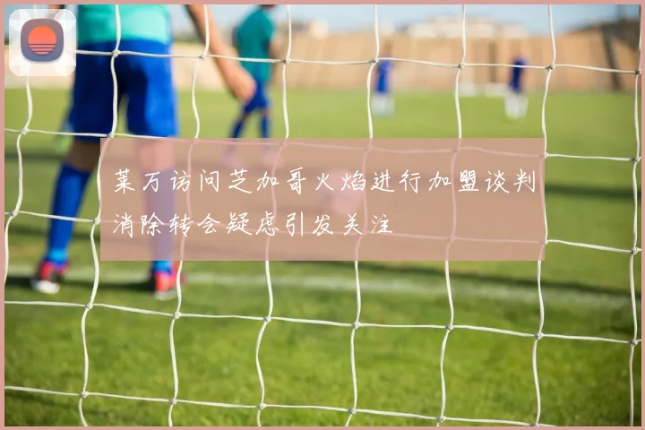 莱万访问芝加哥火焰进行加盟谈判消除转会疑虑引发关注