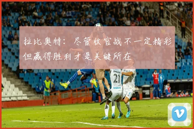 拉比奥特：尽管收官战不一定精彩但赢得胜利才是关键所在